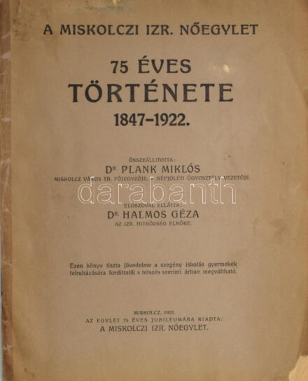 Plank Miklós: A Miskolczi Izr. Nőegylet 75 éves története 1847-1922. Összeáll.: Dr. - -. Dr. Halmos Géza az izr. hitközség elnökének előszavával. Miskolcz, 1922, Miskolczi Izr. Nőegylet,(Klein, Ludwig és Szelényi Rt. ny.), 47+1 p. Kiadói papírkötés, kissé szakadt, kissé foltos borítóval, az elülső borító alsó sarkán hiánnyal, javított gerinccel, de belül jó