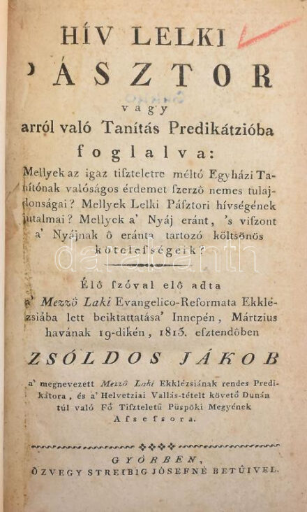 Zsoldos Jákob: Hív lelki pásztor vagy arról való Tanítás Predikátzióba foglalva: ... Élő szóval elő adta a' Mező Laki Evangelica-Reformata Ekklézsiába lett beiktatása' Innepén, Mártzius havának 19-dikén, 1815. esztendőben - - ... Győr, [1815], Özvegy Streibig Józsefné betűivel, 86 p. Átkötött modern egészvászon-kötés, régi intézményi bélyegzésekkel, javított