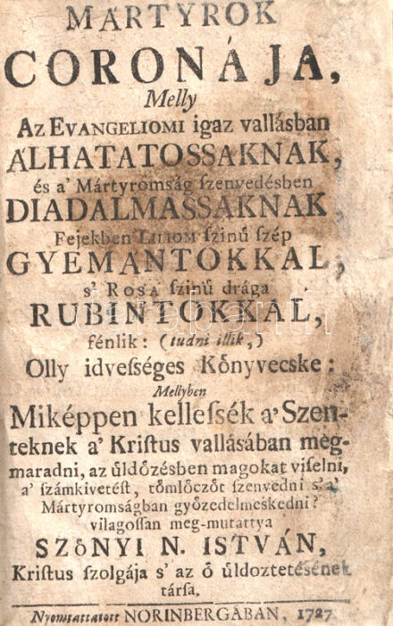 Szőnyi N[agy] István: Mártyrok coronája, Melly Az Evangeliomi igaz vallásban álhatatossaknak, és a' Mártyromság szenvedésben diadalmassaknak, Fejekben Liliom szinü szép Gyémántokkal, s' Rosa szinü drága Rubintokkal, fénlik: (tudni illik,) Olly idvességes Könyvecske: Mellyben Miképpen kellessék a' Szenteknek a' Kristus vallásában megmaradni, az üldözésben magokat viselni, a' számkivetést, tömlóczöt szenvedni s' a' Mártyromságban gyözedelmeskedni? Viahossan meg-mutatyya Szönyi N. István. [Nürnberg] Norinberga, 1727. [Nyomda nélkül.] [38] + 325 + [3] p. Szőnyi Nagy István (1632-1709) református prédikátor, lelkészi hivatását Abaújban, Torna településén kezdte. Kassai hatalmasságok 1670-ben elűzték hivatalából, innentől kezdve számos helyen gyakorolta hivatását. Szenvedélyes hangon megírt elmélkedése a protestáns hit megőrzésének fontosságát hangsúlyozza. A katolikus hit tévelygéseit és veszedelmeit boncoló érvelése támogatására gyakran a magyar történelemből is hoz példákat. Az elmélkedés időről időre latin nyelvű világi verseket is idéz, melyeknek magyar nyelvű fordításait is közli, ezek jobbára a nehéz időkben való helytállás kötelességét példázzák. Az elmélkedés után, függelékben saját élettörténete "Szomorú üldöztetése 's számkivetése. Szőnyi N. Istvánnak A' tornai Ecclesiából" címmel. A munka először Kolozsvárott jelent meg, 1674-ben, példányunk a második kiadásból való. A katolikus normaszegéseket szenvedélyesen elítélő művet a helytartótanács 1756-ban betiltotta. Példányunk címlapján és az azt követő öt levélen erősebb foltosság, a címlapon és a kötet utolsó négy levelén lapszéli pótlás, a belív négy levelének felső sarkán apró pótlás, 16 levelének felső sarkán apró szúrágásnyom. A C ív utolsó levele, valamint az U ív hat levele hiányzik. Vaknyomásos, álbordázott, XX. század második feléből származó félbőr kötésben, vörös festésű