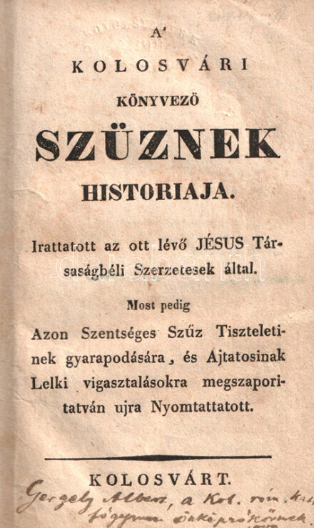 A' Kolosvári Könyvező Szűznek historiája. Irattatott az ott lévő Jésus Társaságbeli Szerzetesek által. Most pedig Azon Szentséges Szűz Tiszteletinek gyarapodására, és Ájtatosinak Lelki vigasztalásokra megszaporitatván ujra Nyomtattatott. Kolosvárt, [1819 körül]. (Nyomatott a Királyi Lyceum könyvnyomdájában.) 1 t. (címkép) + 174 p. Jezsuita beszámoló a görög és római katolikusok által egyaránt tisztelt, Kolozsvári Könnyező Szűz néven ismert festett ikon történetéről, csodatételeiről, egyházi vizsgálatáról és tiszteletéről. A kolozsvári ikont 1681-ben készítette a rutén származású iklódi Lucas mester, beszámolók szerint a szentkép 1699-ben, kiállítási helyén, a füzesmikolai templomban könnyezni kezdett. Az ikont a csodatétel után magánkastélyba szállították, majd onnan a jezsuiták kolozsvári templomába került. Kötetünk az ikon csodatételeit egészen az 1818-as évben feljegyzett eseményekig vezeti. Példányunk címképén javítás, címlevelén apró pótlás. A címlapon régi ajándékozási bejegyzés: "Gergely Albert a kolozsvári róm. kath. főgymn. Önképzőkörének, 1888", a címkép verzóján katalógusszám és gyűjteményi szárazbélyegzés. Korabeli kartonkötésben. Jó